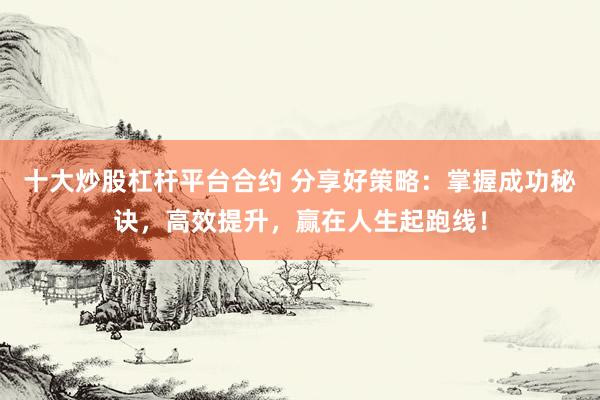 十大炒股杠杆平台合约 分享好策略：掌握成功秘诀，高效提升，赢在人生起跑线！