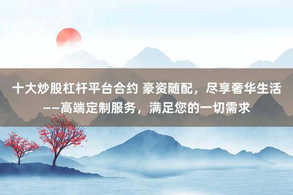 十大炒股杠杆平台合约 豪资随配，尽享奢华生活——高端定制服务，满足您的一切需求