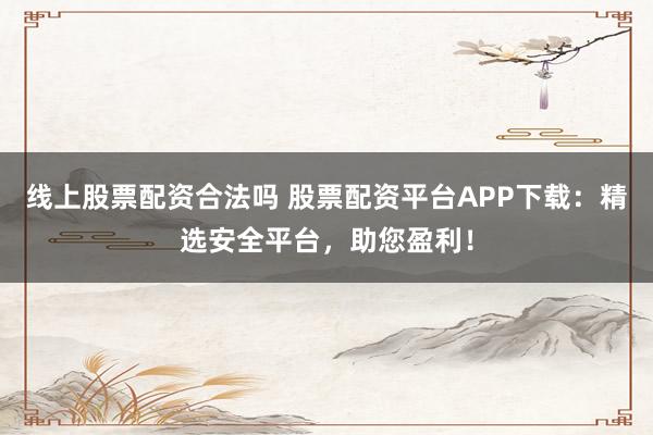 线上股票配资合法吗 股票配资平台APP下载：精选安全平台，助您盈利！
