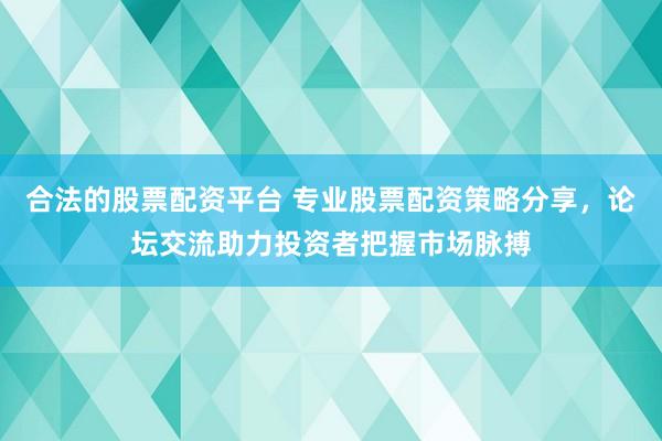 合法的股票配资平台 专业股票配资策略分享，论坛交流助力投资者把握市场脉搏