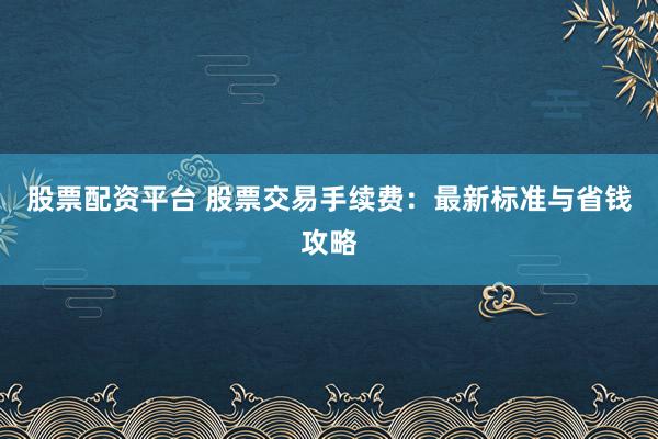 股票配资平台 股票交易手续费：最新标准与省钱攻略