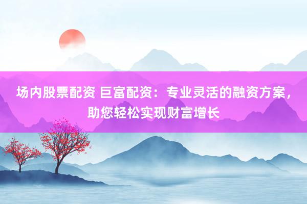 场内股票配资 巨富配资：专业灵活的融资方案，助您轻松实现财富增长
