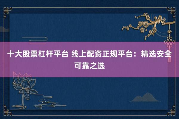 十大股票杠杆平台 线上配资正规平台：精选安全可靠之选