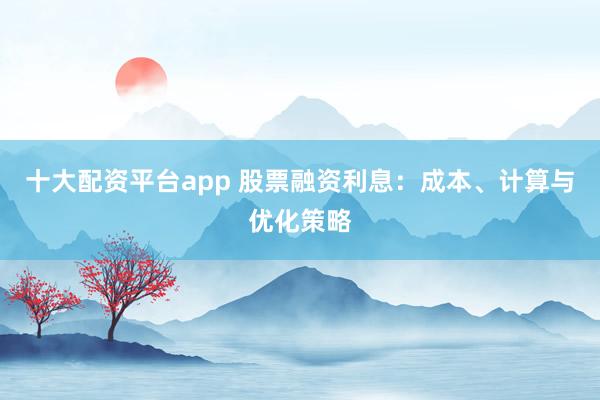 十大配资平台app 股票融资利息：成本、计算与优化策略