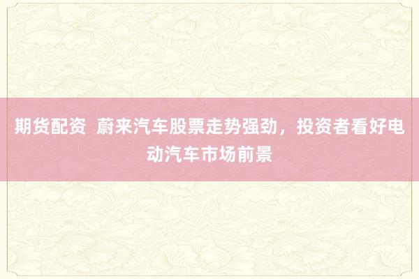 期货配资  蔚来汽车股票走势强劲，投资者看好电动汽车市场前景