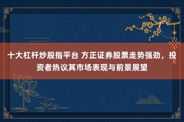 十大杠杆炒股指平台 方正证券股票走势强劲，投资者热议其市场表现与前景展望