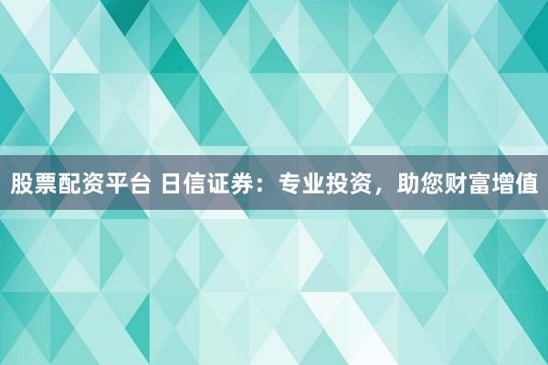 股票配资平台 日信证券：专业投资，助您财富增值