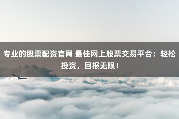 专业的股票配资官网 最佳网上股票交易平台：轻松投资，回报无限！