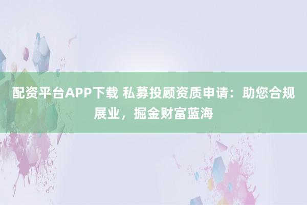 配资平台APP下载 私募投顾资质申请：助您合规展业，掘金财富蓝海
