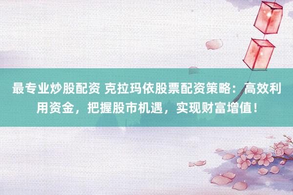 最专业炒股配资 克拉玛依股票配资策略：高效利用资金，把握股市机遇，实现财富增值！