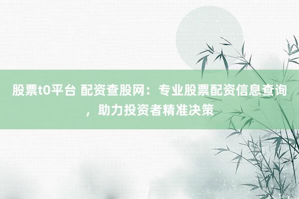 股票t0平台 配资查股网：专业股票配资信息查询，助力投资者精准决策