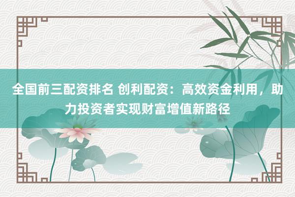 全国前三配资排名 创利配资：高效资金利用，助力投资者实现财富增值新路径