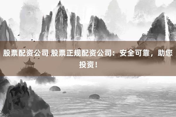股票配资公司 股票正规配资公司：安全可靠，助您投资！