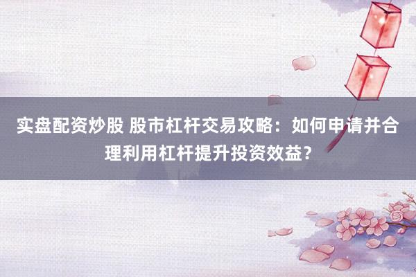实盘配资炒股 股市杠杆交易攻略：如何申请并合理利用杠杆提升投资效益？