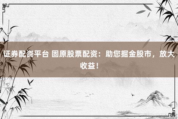 证券配资平台 固原股票配资：助您掘金股市，放大收益！