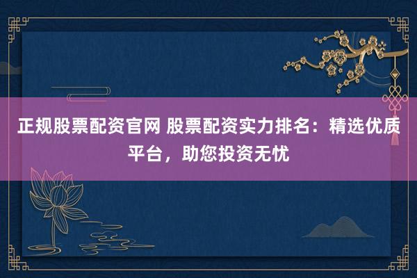 正规股票配资官网 股票配资实力排名：精选优质平台，助您投资无忧