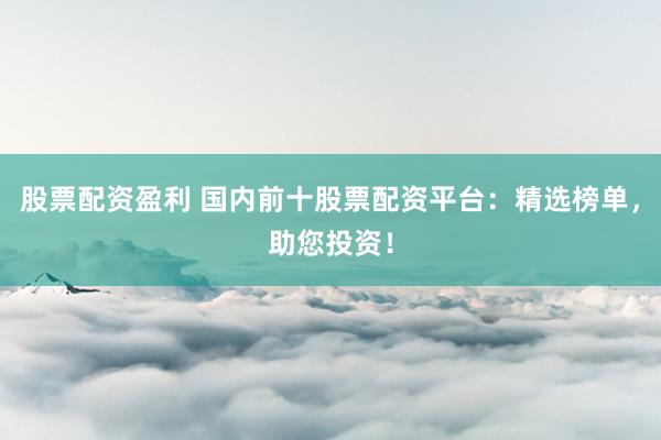 股票配资盈利 国内前十股票配资平台：精选榜单，助您投资！
