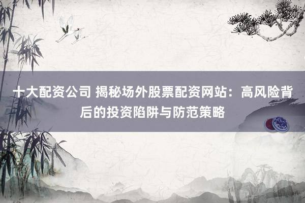 十大配资公司 揭秘场外股票配资网站：高风险背后的投资陷阱与防范策略