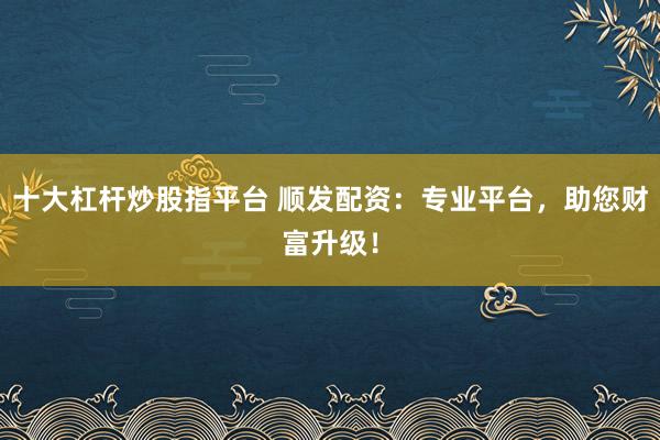 十大杠杆炒股指平台 顺发配资：专业平台，助您财富升级！