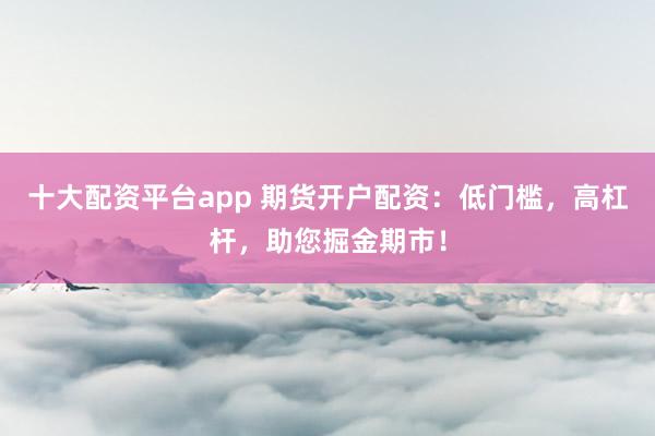 十大配资平台app 期货开户配资：低门槛，高杠杆，助您掘金期市！