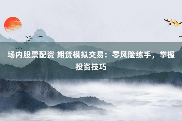 场内股票配资 期货模拟交易：零风险练手，掌握投资技巧