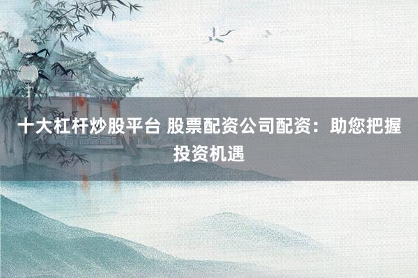 十大杠杆炒股平台 股票配资公司配资：助您把握投资机遇