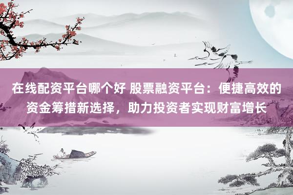 在线配资平台哪个好 股票融资平台：便捷高效的资金筹措新选择，助力投资者实现财富增长