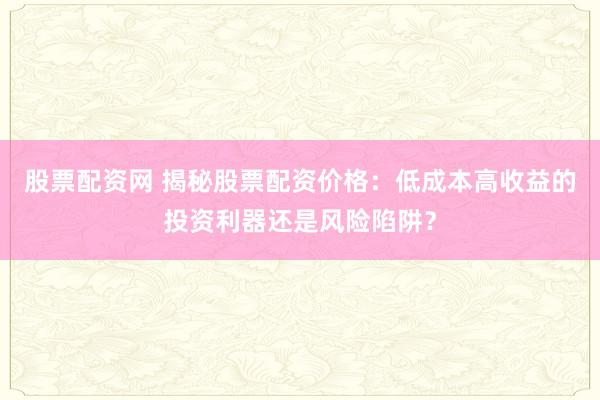 股票配资网 揭秘股票配资价格：低成本高收益的投资利器还是风险陷阱？