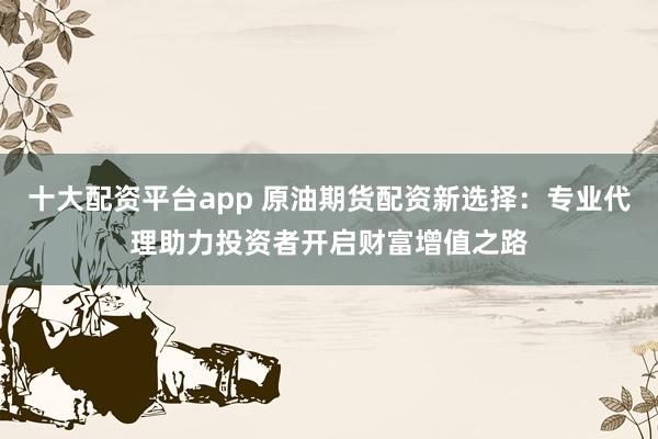 十大配资平台app 原油期货配资新选择：专业代理助力投资者开启财富增值之路