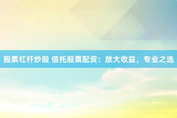 股票杠杆炒股 信托股票配资：放大收益，专业之选