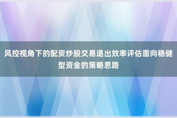 风控视角下的配资炒股交易退出效率评估面向稳健型资金的策略思路