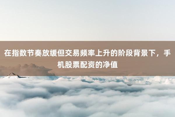 在指数节奏放缓但交易频率上升的阶段背景下，手机股票配资的净值