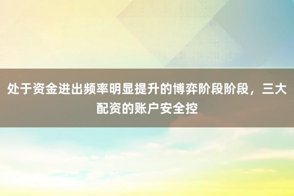 处于资金进出频率明显提升的博弈阶段阶段，三大配资的账户安全控