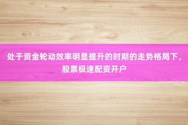 处于资金轮动效率明显提升的时期的走势格局下，股票极速配资开户
