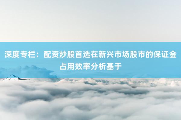 深度专栏：配资炒股首选在新兴市场股市的保证金占用效率分析基于