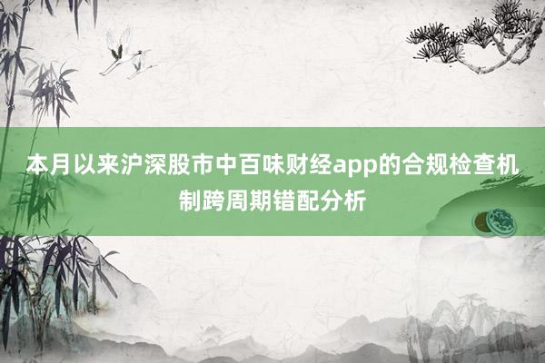 本月以来沪深股市中百味财经app的合规检查机制跨周期错配分析