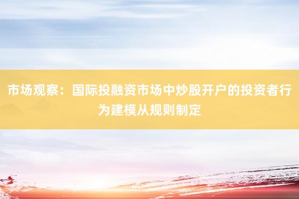 市场观察：国际投融资市场中炒股开户的投资者行为建模从规则制定
