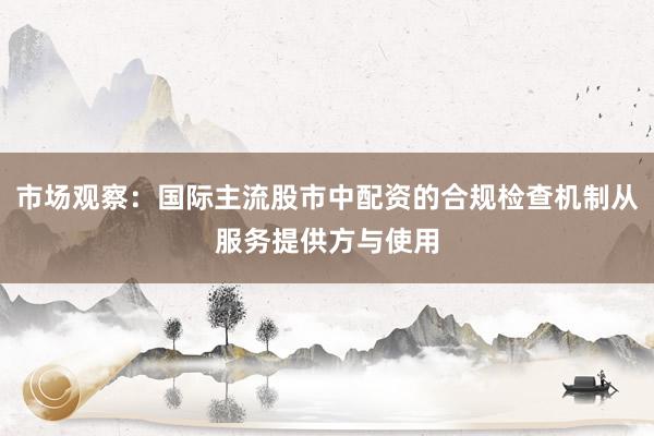 市场观察：国际主流股市中配资的合规检查机制从服务提供方与使用