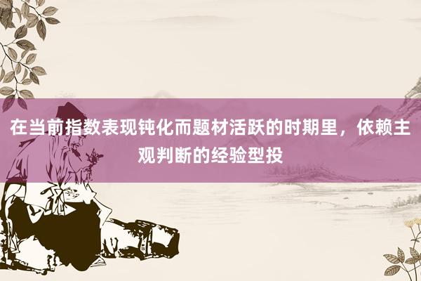在当前指数表现钝化而题材活跃的时期里，依赖主观判断的经验型投