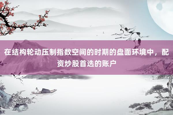 在结构轮动压制指数空间的时期的盘面环境中，配资炒股首选的账户