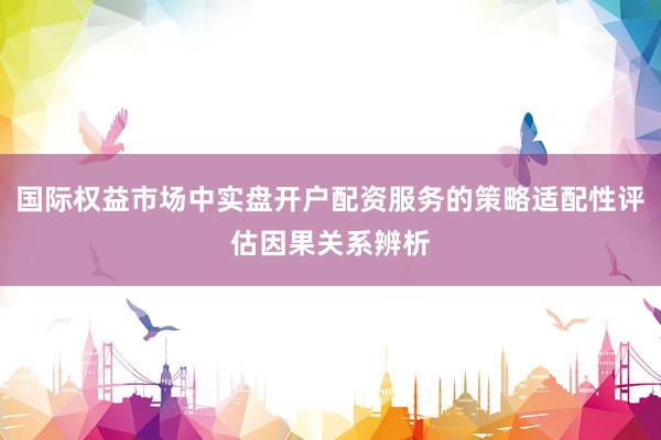 国际权益市场中实盘开户配资服务的策略适配性评估因果关系辨析