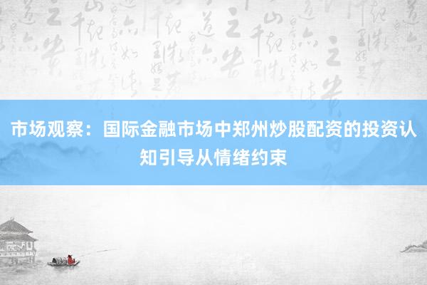 市场观察：国际金融市场中郑州炒股配资的投资认知引导从情绪约束