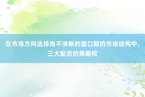在市场方向选择尚不清晰的窗口期的市场结构中，三大配资的策略权