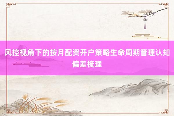 风控视角下的按月配资开户策略生命周期管理认知偏差梳理