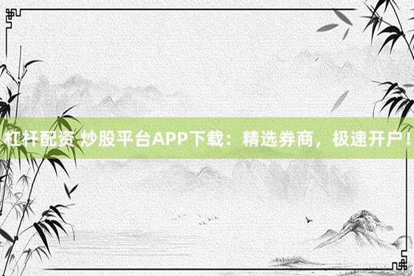 杠杆配资 炒股平台APP下载：精选券商，极速开户！