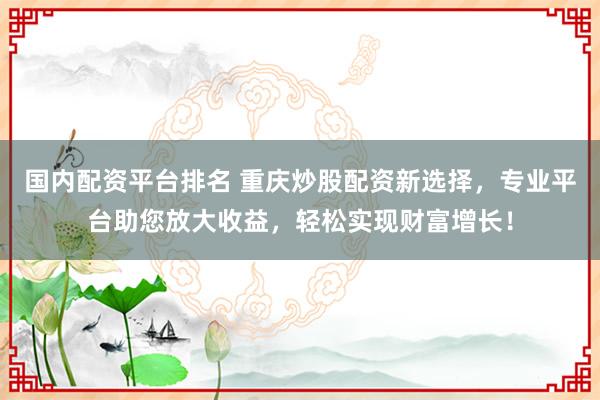 国内配资平台排名 重庆炒股配资新选择，专业平台助您放大收益，轻松实现财富增长！