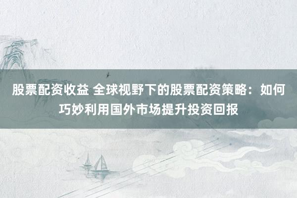 股票配资收益 全球视野下的股票配资策略：如何巧妙利用国外市场提升投资回报