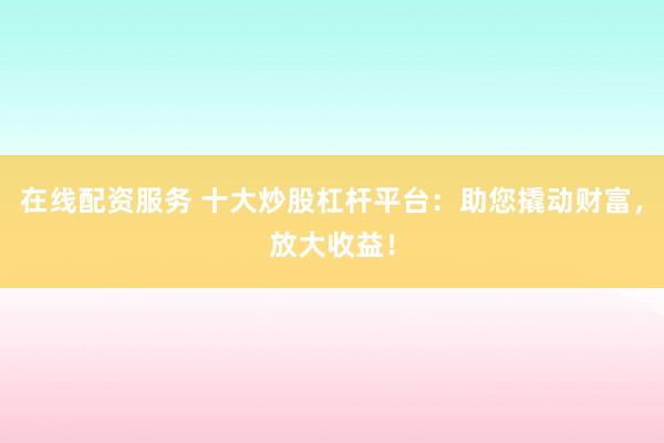 在线配资服务 十大炒股杠杆平台：助您撬动财富，放大收益！