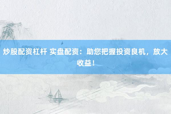 炒股配资杠杆 实盘配资：助您把握投资良机，放大收益！