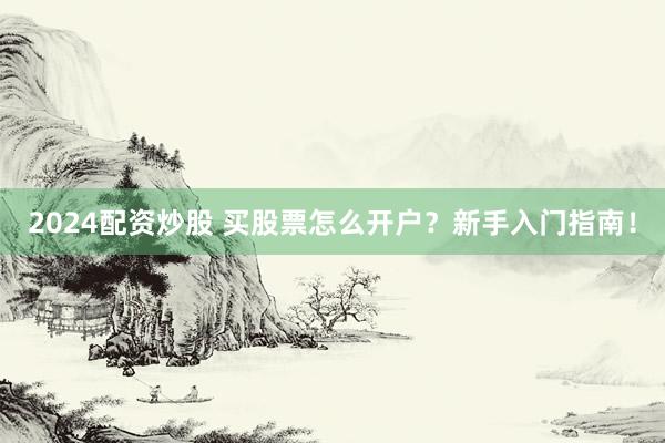 2024配资炒股 买股票怎么开户？新手入门指南！